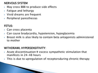 NERVOUS SYSTEM
 May cross BBB to produce side effects
 Fatigue and lethargy
 Vivid dreams are frequent
 Peripheral paresthesias
FETUS:
 Can cross placenta
 Can cause bradycardia, hypotension, hypoglycemia
 Breast milk is also likely to contain beta antagonists administered
to mother
WITHDRAWL HYPERSENSITIVITY:
 Acute discontinuation excess sympathetic stimulation that
manifests in 24-48 hours
 This is due to upregulation of receptorsduring chronic therapy
 