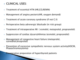  CLINICAL USES:
 Treatment of essential HTN (HR,CO,RENIN)
 Management of angina pectoris(HR, oxygen demand)
 Treatment of acute coronary syndrome (if not C/I)
 Perioperative beta adrenergic blockade (in risk group)
 Treatment of intraoperative MI ( esmolol, metoprolol, propranolol)
 Suppression of cardiac dysarryhthmias (esmolol, propranolol)
 Management of congestive heart failure (metoprolol,
carvedilol,bisoprolol)
 Prevention of excessive sympathetic nervous system activity(HOCM,
Phaeochromocytoma)
 Preoperative preparation of hyperthyroid patients
 