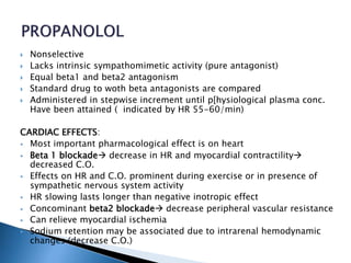  Nonselective
 Lacks intrinsic sympathomimetic activity (pure antagonist)
 Equal beta1 and beta2 antagonism
 Standard drug to woth beta antagonists are compared
 Administered in stepwise increment until p[hysiological plasma conc.
Have been attained ( indicated by HR 55-60/min)
CARDIAC EFFECTS:
 Most important pharmacological effect is on heart
 Beta 1 blockade decrease in HR and myocardial contractility
decreased C.O.
 Effects on HR and C.O. prominent during exercise or in presence of
sympathetic nervous system activity
 HR slowing lasts longer than negative inotropic effect
 Concominant beta2 blockade decrease peripheral vascular resistance
 Can relieve myocardial ischemia
 Sodium retention may be associated due to intrarenal hemodynamic
changes (decrease C.O.)
 