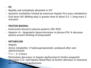  PK:
 Rapidly and completely absorbed in GIT
 Systemic availability limited by extensive hepatic first pass metabolism
 Oral dose (40-800mg/day) is greater than IV dose( 0.5-1.0mg every 5
minutes)
 PROTEIN BINDING:
 Extensively bound to plasma proteins (90-95%)
 Heparin + lipoprotein lipaseincrease in plasma FFA  decrease
plasma protein binding of propranolol
 METABOLISM
 Hepatic
 Active metabolite: 4 hydroxypropranolol, produced after oral
administration
 T ½ = 2-3 hours
 Elimination decreases in hepatic dysfunction further propanlol
decreases C.O. nad hepatic blood flow so further decrease in clearance
 No effect of renal dysfunction.
 