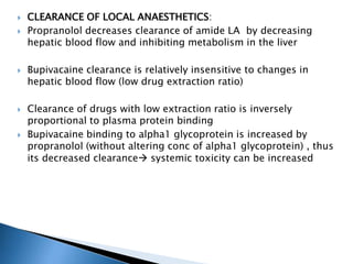  CLEARANCE OF LOCAL ANAESTHETICS:
 Propranolol decreases clearance of amide LA by decreasing
hepatic blood flow and inhibiting metabolism in the liver
 Bupivacaine clearance is relatively insensitive to changes in
hepatic blood flow (low drug extraction ratio)
 Clearance of drugs with low extraction ratio is inversely
proportional to plasma protein binding
 Bupivacaine binding to alpha1 glycoprotein is increased by
propranolol (without altering conc of alpha1 glycoprotein) , thus
its decreased clearance systemic toxicity can be increased
 
