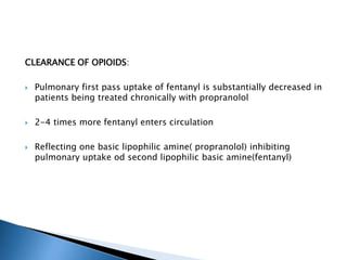 CLEARANCE OF OPIOIDS:
 Pulmonary first pass uptake of fentanyl is substantially decreased in
patients being treated chronically with propranolol
 2-4 times more fentanyl enters circulation
 Reflecting one basic lipophilic amine( propranolol) inhibiting
pulmonary uptake od second lipophilic basic amine(fentanyl)
 