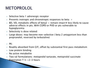  Selective beta 1 adrenergic receptor
 Prevents inotropic and chronotropic responses to beta +
 BD, VD, metabolic effects of beta2 + remain intact less likely to cause
adverse effects in pts. With COPD or PVD or pts vulnerable to
hypoglycemia
 Selectivity is dose related:
 Large doses: may become non-selective ( beta 2 antagonism less than
propranolol, reversed by terbutaline)
 PK:
 Readily absorbed from GIT, offset by substantial first pass metabolism
 Low protein binding
 No active metabolite
 Two ral formulations: metoprolol tartarate, metoprolol succinate
 Elimination T ½ =2-3 hours
 