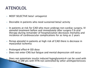  MOST SELECTIVE beta1 antagonist
 Desirable in patients who need sustained beta2 activity
 In patients at risk for CAD who must undergo non cardiac surgery, IV
atenolol treatment before and immediately after surgery f/b oral
therapy during remainder of hospitalization decreases mortality and
incidence of cardiovascular complications for as long as 2 years
 Periop atenolol in patients at high risk of CAD there is decrease in
myocardial ischemia
 Prolonged effect OD dose
 Does not enter CNS but fatigue and mental depression still occur
 Does not potentiate insulin induced hypoglycemia can be used with
caution in DM pts with HTN not controlled by other antihypertensives
 