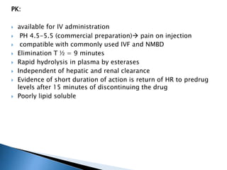 PK:
 available for IV administration
 PH 4.5-5.5 (commercial preparation) pain on injection
 compatible with commonly used IVF and NMBD
 Elimination T ½ = 9 minutes
 Rapid hydrolysis in plasma by esterases
 Independent of hepatic and renal clearance
 Evidence of short duration of action is return of HR to predrug
levels after 15 minutes of discontinuing the drug
 Poorly lipid soluble
 