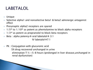  Unique
 Selective alpha1 and nonselective beta1 & beta2 adrenergic antagonist
effect
 Presynaptic alpha2 receptors are spared
 1/5th to 1/10th as potent as phentolamine to block alpha receptors
 1/3rd as potent as propranolol to block beta receptors
 Beta : alpha potency oral labetalol 3:1
IV labetalol7:1
 PK : Conjugation with glucuronic acid
5% drug recovered unchanged in urine
elimination T ½ =5-8 hours (prolonged in liver disease,unchanged in
renal dysfunction)
 