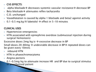  CVS EFFECTS:
 alpha blockade decreases systemic vascular resistance decrease BP
 Beta blockade attenuates reflex tachycardia
 C.O. unchanged
 Vasodilatation is caused by alpha 1 blockade and beta2 agonist activity
 0.1-0.5 mg.kg IV labetolol  effect in 5-10 minutes
CLINICAL USES
 Hypertensive emergencies
 HTN associated with epinephrine overdose (submucosal injection during
surgical hemostasis)
Excessive doses 2mg/kg iv  excessive decrease in BP
Small doses 20-80mg  undesirable decrease in BP repeated doses can
be given every 10mins
 rebound HTN
 HTN in phaeochromocytoma
 Angina pectoris
 0.1-0.5mg/kg to attenuate increase HR and BP due to surgical stimulus
in anesthetised patient
 