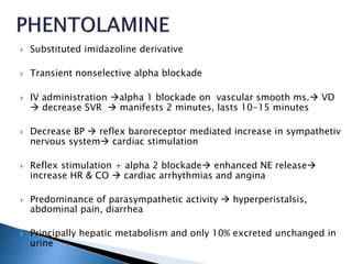  Substituted imidazoline derivative
 Transient nonselective alpha blockade
 IV administration alpha 1 blockade on vascular smooth ms. VD
 decrease SVR  manifests 2 minutes, lasts 10-15 minutes
 Decrease BP  reflex baroreceptor mediated increase in sympathetiv
nervous system cardiac stimulation
 Reflex stimulation + alpha 2 blockade enhanced NE release
increase HR & CO  cardiac arrhythmias and angina
 Predominance of parasympathetic activity  hyperperistalsis,
abdominal pain, diarrhea
 Principally hepatic metabolism and only 10% excreted unchanged in
urine
 