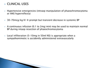  CLINICAL USES
 Hypertensive emergencies (intraop manipulation of phaeochromocytoma
or ANS hyperreflexia)
 30-70mcg/kg IV  prompt but transient decrease in systemic BP
 A continuous infusion (0.1 to 2mg/min) may be used to maintain normal
BP during intaop resection of phaeochromocytoma
 Local infilteration (5-10mg in 50ml NS) is appropriate when a
sympathomimetic is accidently administered extravascularly
 