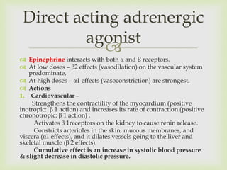 
 Epinephrine interacts with both α and ß receptors.
 At low doses – β2 effects (vasodilation) on the vascular system
predominate,
 At high doses – α1 effects (vasoconstriction) are strongest.
 Actions
1. Cardiovascular –
Strengthens the contractility of the myocardium (positive
inotropic: β 1 action) and increases its rate of contraction (positive
chronotropic: β 1 action) .
Activates β 1receptors on the kidney to cause renin release.
Constricts arterioles in the skin, mucous membranes, and
viscera (α1 effects), and it dilates vessels going to the liver and
skeletal muscle (β 2 effects).
Cumulative effect is an increase in systolic blood pressure
& slight decrease in diastolic pressure.
Direct acting adrenergic
agonist
 