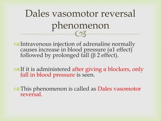 
Intravenous injection of adrenaline normally
causes increase in blood pressure (α1 effect)
followed by prolonged fall (β 2 effect).
If it is administered after giving α blockers, only
fall in blood pressure is seen.
This phenomenon is called as Dales vasomotor
reversal.
Dales vasomotor reversal
phenomenon
 
