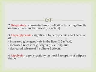
2. Respiratory - powerful bronchodilation by acting directly
on bronchial smooth muscle (ß 2 action).
3. Hyperglycemia - significant hyperglycemic effect because
of
- increased glycogenolysis in the liver (β 2 effect),
- increased release of glucagon (β 2 effect), and
- decreased release of insulin (α 2 effect).
4. Lipolysis – agonist activity on the β 3 receptors of adipose
tissue.
 