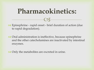 
 Epinephrine - rapid onset - brief duration of action (due
to rapid degradation).
 Oral administration is ineffective, because epinephrine
and the other catecholamines are inactivated by intestinal
enzymes.
 Only the metabolites are excreted in urine.
Pharmacokinetics:
 