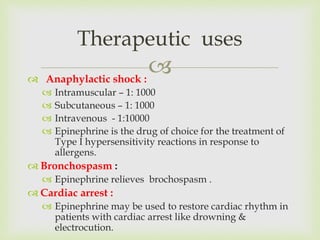  Anaphylactic shock :
 Intramuscular – 1: 1000
 Subcutaneous – 1: 1000
 Intravenous - 1:10000
 Epinephrine is the drug of choice for the treatment of
Type I hypersensitivity reactions in response to
allergens.
 Bronchospasm :
 Epinephrine relieves brochospasm .
 Cardiac arrest :
 Epinephrine may be used to restore cardiac rhythm in
patients with cardiac arrest like drowning &
electrocution.
Therapeutic uses
 