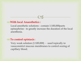 
 With local Anaesthetics :
Local anesthetic solutions - contain 1:100,000parts
epinephrine - to greatly increase the duration of the local
anesthesia.
 To control epistaxis :
Very weak solution (1:100,000) - used topically to
vasoconstrict mucous membranes to control oozing of
capillary blood.
 