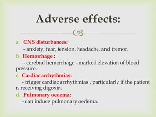 
a. CNS disturbances:
- anxiety, fear, tension, headache, and tremor.
b. Hemorrhage :
- cerebral hemorrhage - marked elevation of blood
pressure.
c. Cardiac arrhythmias:
- trigger cardiac arrhythmias , particularly if the patient
is receiving digoxin.
d. Pulmonary oedema:
- can induce pulmonary oedema.
Adverse effects:
 