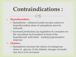 a. Hyperthyroidism :
 Epinephrine - enhanced cardiovascular actions in
hyperthyroidism {dose of epinephrine must be
reduced}.
 Increased production/up regulation of α receptors on
the vasculature & β receptors in heart of the
hyperthyroid individual - leading hypersensitive
response.
b. Diabetes :
 Epinephrine increases the release of endogenous
stores of glucose. In the diabetic, dosages of insulin
may have to be increased.
Contraindications :
 