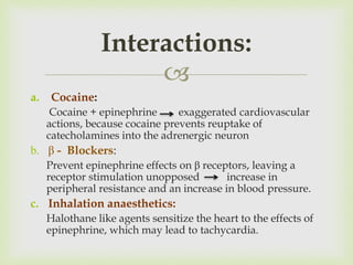
a. Cocaine:
Cocaine + epinephrine exaggerated cardiovascular
actions, because cocaine prevents reuptake of
catecholamines into the adrenergic neuron
b. β - Blockers:
Prevent epinephrine effects on β receptors, leaving a
receptor stimulation unopposed increase in
peripheral resistance and an increase in blood pressure.
c. Inhalation anaesthetics:
Halothane like agents sensitize the heart to the effects of
epinephrine, which may lead to tachycardia.
Interactions:
 