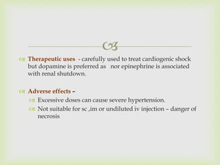 
 Therapeutic uses - carefully used to treat cardiogenic shock
but dopamine is preferred as nor epinephrine is associated
with renal shutdown.
 Adverse effects –
 Excessive doses can cause severe hypertension.
 Not suitable for sc ,im or undiluted iv injection – danger of
necrosis
 
