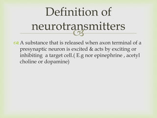 
 A substance that is released when axon terminal of a
presynaptic neuron is excited & acts by exciting or
inhibiting a target cell.( E.g nor epinephrine , acetyl
choline or dopamine)
Definition of
neurotransmitters
 