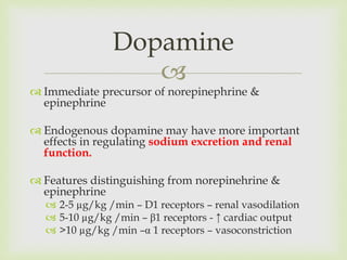 
 Immediate precursor of norepinephrine &
epinephrine
 Endogenous dopamine may have more important
effects in regulating sodium excretion and renal
function.
 Features distinguishing from norepinehrine &
epinephrine
 2-5 µg/kg /min – D1 receptors – renal vasodilation
 5-10 µg/kg /min – β1 receptors - ↑ cardiac output
 >10 µg/kg /min –α 1 receptors – vasoconstriction
Dopamine
 