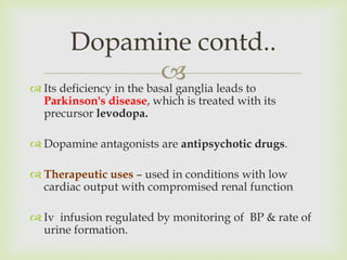  Its deficiency in the basal ganglia leads to
Parkinson's disease, which is treated with its
precursor levodopa.
 Dopamine antagonists are antipsychotic drugs.
 Therapeutic uses – used in conditions with low
cardiac output with compromised renal function
 Iv infusion regulated by monitoring of BP & rate of
urine formation.
Dopamine contd..
 