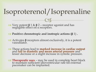 
 Very potent β 1 & β 2 – receptor agonist and has
negligible effect on α receptors.
 Positive chronotropic and inotropic actions (β 1) .
 Activates β receptors almost exclusively, it is a potent
vasodilator.
 These actions lead to marked increase in cardiac output
and fall in diastolic and mean arterial pressure and
lesser decrease or a slight increase in systolic pressure.
 Therapeutic uses – may be used in complete heart block
to maintain sufficient idioventricular rate till external
pacemaker can be implanted.
Isoproterenol/Isoprenaline
 