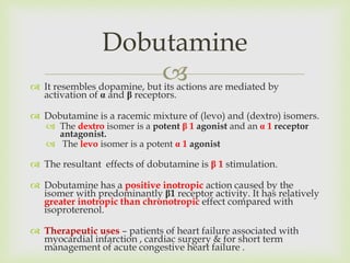  It resembles dopamine, but its actions are mediated by
activation of α and β receptors.
 Dobutamine is a racemic mixture of (levo) and (dextro) isomers.
 The dextro isomer is a potent β 1 agonist and an α 1 receptor
antagonist.
 The levo isomer is a potent α 1 agonist
 The resultant effects of dobutamine is β 1 stimulation.
 Dobutamine has a positive inotropic action caused by the
isomer with predominantly β1 receptor activity. It has relatively
greater inotropic than chronotropic effect compared with
isoproterenol.
 Therapeutic uses – patients of heart failure associated with
myocardial infarction , cardiac surgery & for short term
management of acute congestive heart failure .
Dobutamine
 