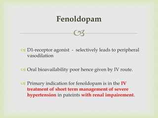 
 D1-receptor agonist - selectively leads to peripheral
vasodilation
 Oral bioavailability poor hence given by IV route.
 Primary indication for fenoldopam is in the IV
treatment of short term management of severe
hypertension in pateints with renal impairement.
Fenoldopam
 