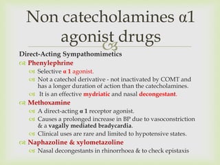 Direct-Acting Sympathomimetics
 Phenylephrine
 Selective α 1 agonist.
 Not a catechol derivative - not inactivated by COMT and
has a longer duration of action than the catecholamines.
 It is an effective mydriatic and nasal decongestant.
 Methoxamine
 A direct-acting α 1 receptor agonist.
 Causes a prolonged increase in BP due to vasoconstriction
& a vagally mediated bradycardia.
 Clinical uses are rare and limited to hypotensive states.
 Naphazoline & xylometazoline
 Nasal decongestants in rhinorrhoea & to check epistaxis
Non catecholamines α1
agonist drugs
 