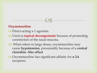 
Oxymetazoline
 Direct-acting α 1 agonists.
 Used as topical decongestants because of promoting
constriction of the nasal mucosa.
 When taken in large doses, oxymetazoline may
cause hypotension, presumably because of a central
clonidine -like effect
 Oxymetazoline has significant affinity for α 2A
receptors.
 