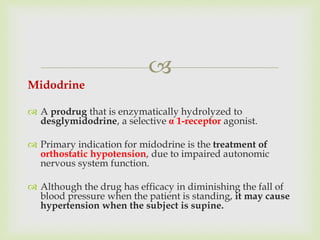 
Midodrine
 A prodrug that is enzymatically hydrolyzed to
desglymidodrine, a selective α 1-receptor agonist.
 Primary indication for midodrine is the treatment of
orthostatic hypotension, due to impaired autonomic
nervous system function.
 Although the drug has efficacy in diminishing the fall of
blood pressure when the patient is standing, it may cause
hypertension when the subject is supine.
 