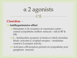 
Clonidine -
 Antihypertensive effect
 Stimulates α 2A receptors at vasomotor centre –
central sympathetic outflow reduced – fall in BP &
HR.
 I 1 Imidazoline receptors in brain to which clonidine
binds- activates G coupled receptor – modulates
central α 2 receptor activity.
 Activates α 2B receptors present on sympathetic post
ganglionic neurons
α 2 agonists
 