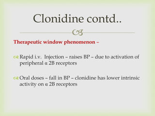 
Therapeutic window phenomenon –
 Rapid i.v. Injection – raises BP – due to activation of
peripheral α 2B receptors
 Oral doses – fall in BP – clonidine has lower intrinsic
activity on α 2B receptors
Clonidine contd..
 