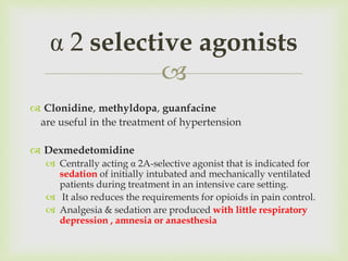 
 Clonidine, methyldopa, guanfacine
are useful in the treatment of hypertension
 Dexmedetomidine
 Centrally acting α 2A-selective agonist that is indicated for
sedation of initially intubated and mechanically ventilated
patients during treatment in an intensive care setting.
 It also reduces the requirements for opioids in pain control.
 Analgesia & sedation are produced with little respiratory
depression , amnesia or anaesthesia
α 2 selective agonists
 