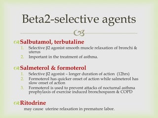 
Salbutamol, terbutaline
1. Selective β2 agonist smooth muscle relaxation of bronchi &
uterus
2. Important in the treatment of asthma.
Salmeterol & formoterol
1. Selective β2 agonist – longer duration of action (12hrs)
2. Formoterol has quicker onset of action while salmeterol has
slow onset of action
3. Formoterol is used to prevent attacks of nocturnal asthma
prophylaxis of exercise induced bronchospasm & COPD
Ritodrine
may cause uterine relaxation in premature labor.
Beta2-selective agents
 