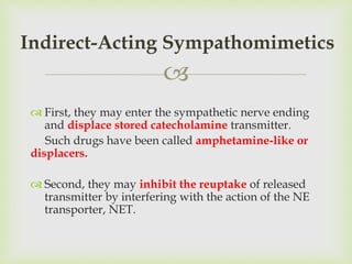 
 First, they may enter the sympathetic nerve ending
and displace stored catecholamine transmitter.
Such drugs have been called amphetamine-like or
displacers.
 Second, they may inhibit the reuptake of released
transmitter by interfering with the action of the NE
transporter, NET.
Indirect-Acting Sympathomimetics
 
