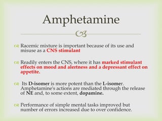 
 Racemic mixture is important because of its use and
misuse as a CNS stimulant
 Readily enters the CNS, where it has marked stimulant
effects on mood and alertness and a depressant effect on
appetite.
 Its D-isomer is more potent than the L-isomer.
Amphetamine's actions are mediated through the release
of NE and, to some extent, dopamine.
 Performance of simple mental tasks improved but
number of errors increased due to over confidence.
Amphetamine
 
