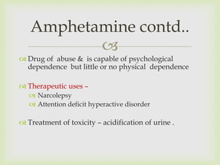 
 Drug of abuse & is capable of psychological
dependence but little or no physical dependence
 Therapeutic uses –
 Narcolepsy
 Attention deficit hyperactive disorder
 Treatment of toxicity – acidification of urine .
Amphetamine contd..
 