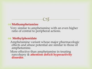 
 Methamphetamine
Very similar to amphetamine with an even higher
ratio of central to peripheral actions.
 Methylphenidate
Amphetamine variant whose major pharmacologic
effects and abuse potential are similar to those of
amphetamine.
More effective than amphetamine in treating
narcolepsy & attention deficit hyperactivity
disorder.
 