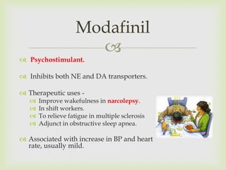 
 Psychostimulant.
 Inhibits both NE and DA transporters.
 Therapeutic uses -
 Improve wakefulness in narcolepsy.
 In shift workers.
 To relieve fatigue in multiple sclerosis
 Adjunct in obstructive sleep apnea.
 Associated with increase in BP and heart
rate, usually mild.
Modafinil
 