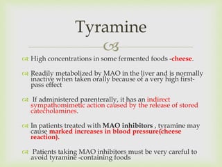 
 High concentrations in some fermented foods -cheese.
 Readily metabolized by MAO in the liver and is normally
inactive when taken orally because of a very high first-
pass effect
 If administered parenterally, it has an indirect
sympathomimetic action caused by the release of stored
catecholamines.
 In patients treated with MAO inhibitors , tyramine may
cause marked increases in blood pressure(cheese
reaction).
 Patients taking MAO inhibitors must be very careful to
avoid tyramine -containing foods
Tyramine
 