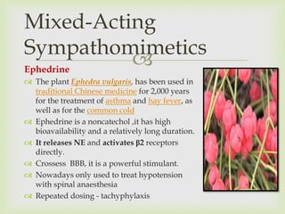 
Mixed-Acting
Sympathomimetics
Ephedrine
 The plant Ephedra vulgaris, has been used in
traditional Chinese medicine for 2,000 years
for the treatment of asthma and hay fever, as
well as for the common cold
 Ephedrine is a noncatechol ,it has high
bioavailability and a relatively long duration.
 It releases NE and activates β2 receptors
directly.
 Crossess BBB, it is a powerful stimulant.
 Nowadays only used to treat hypotension
with spinal anaesthesia
 Repeated dosing - tachyphylaxis
 