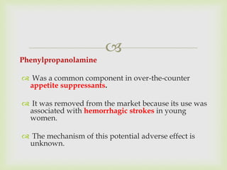 
Phenylpropanolamine
 Was a common component in over-the-counter
appetite suppressants.
 It was removed from the market because its use was
associated with hemorrhagic strokes in young
women.
 The mechanism of this potential adverse effect is
unknown.
 
