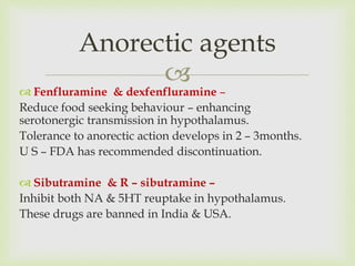 
Anorectic agents
 Fenfluramine & dexfenfluramine –
Reduce food seeking behaviour – enhancing
serotonergic transmission in hypothalamus.
Tolerance to anorectic action develops in 2 – 3months.
U S – FDA has recommended discontinuation.
 Sibutramine & R – sibutramine –
Inhibit both NA & 5HT reuptake in hypothalamus.
These drugs are banned in India & USA.
 