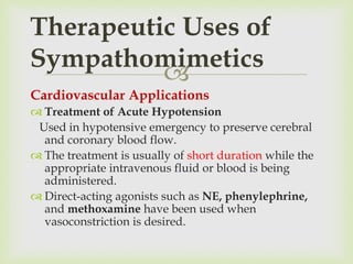 
Cardiovascular Applications
 Treatment of Acute Hypotension
Used in hypotensive emergency to preserve cerebral
and coronary blood flow.
 The treatment is usually of short duration while the
appropriate intravenous fluid or blood is being
administered.
 Direct-acting agonists such as NE, phenylephrine,
and methoxamine have been used when
vasoconstriction is desired.
Therapeutic Uses of
Sympathomimetics
 