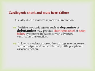 Cardiogenic shock and acute heart failure
Usually due to massive myocardial infarction.
 Positive inotropic agents such as dopamine or
dobutamine may provide short-term relief of heart
failure symptoms in patients with advanced
ventricular dysfunction.
 In low to moderate doses, these drugs may increase
cardiac output and cause relatively little peripheral
vasoconstriction.
 