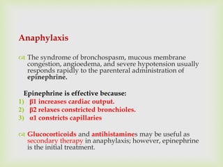 Anaphylaxis
 The syndrome of bronchospasm, mucous membrane
congestion, angioedema, and severe hypotension usually
responds rapidly to the parenteral administration of
epinephrine.
Epinephrine is effective because:
1) β1 increases cardiac output.
2) β2 relaxes constricted bronchioles.
3) α1 constricts capillaries
 Glucocorticoids and antihistamines may be useful as
secondary therapy in anaphylaxis; however, epinephrine
is the initial treatment.
 