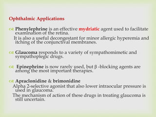 Ophthalmic Applications
 Phenylephrine is an effective mydriatic agent used to facilitate
examination of the retina.
It is also a useful decongestant for minor allergic hyperemia and
itching of the conjunctival membranes.
 Glaucoma responds to a variety of sympathomimetic and
sympathoplegic drugs.
 Epinephrine is now rarely used, but β -blocking agents are
among the most important therapies.
 Apraclonidine & brimonidine
Alpha 2-selective agonist that also lower intraocular pressure is
used in glaucoma.
The mechanism of action of these drugs in treating glaucoma is
still uncertain.
 