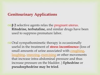 Genitourinary Applications
 β 2 selective agents relax the pregnant uterus.
Ritodrine, terbutaline, and similar drugs have been
used to suppress premature labor.
 Oral sympathomimetic therapy is occassionally
useful in the treatment of stress incontinence (loss of
small amounts of urine associated with coughing,
laughing, sneezing, exercising or other movements
that increase intra-abdominal pressure and thus
increase pressure on the bladder. ) Ephedrine or
pseudoephedrine may be tried.
 
